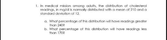 1. In medical mission among adults, the distribution of cholesterol
readings, in mg/dl is normally distributed with a mean of 210 and a
standard deviation of 12.
a. What percentage of this distribution will have readings greater
than 240?
b. What percentage of this distribution will have readings less
than 170?
