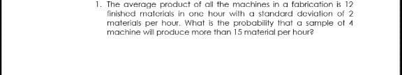 1. The average product of all the machines in a fabrication is 12
finished materials in one hour with a standard deviation of 2
materials per hour. What is the probability that a sample of 4
machine will produce more than 15 material per hour?
