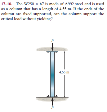 17-18. The W250 × 67 is made of A992 steel and is used
as a column that has a length of 4.55 m. If the ends of the
column are fixed supported, can the column support the
critical load without yielding?
4.55 m
