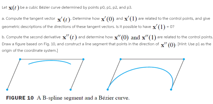 Let x(t) be a cubic Bézier curve determined by points po, p1, p2, and p3.
a. Compute the tangent vector (t). Determine how x' (0) and x'(1) are related to the control points, and give
geometric descriptions of the directions of these tangent vectors. Is it possible to have x'(1) = 0?
b. Compute the second derivative x" (t) and determine how x"(0) and x"(1) are related to the control points.
Draw a figure based on Fig. 10, and construct a line segment that points in the direction of " (0): [Hint: Use pl as the
origin of the coordinate system.]
FIGURE 10 A B-spline segment and a Bézier curve.
