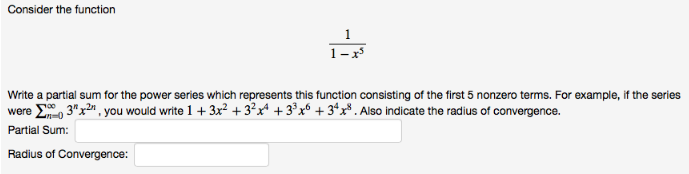 Consider the function
1
1-x
Write a partial sum for the power series which represents this function consisting of the first 5 nonzero terms. For example, if the series
were E, 3"x2", you would write 1 + 3x² + 3?x* + 3³x® + 3*x³ . Also indicate the radius of convergence.
Partial Sum:
Radius of Convergence:
