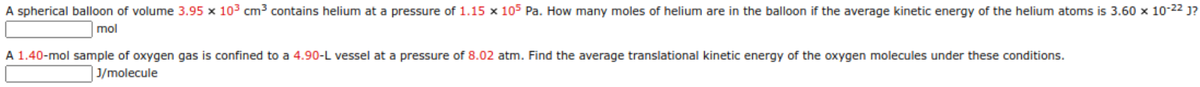 A spherical balloon of volume 3.95 x 103 cm3 contains helium at a pressure of 1.15 x 105 Pa. How many moles of helium are in the balloon if the average kinetic energy of the helium atoms is 3.60 x 10-22 j?
mol
A 1.40-mol sample of oxygen gas is confined to a 4.90-L vessel at a pressure of 8.02 atm. Find the average translational kinetic energy of the oxygen molecules under these conditions.
J/molecule
