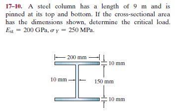 17-10. A steel column has a length of 9 m and is
pinned at its top and bottom. If the cross-sectional area
has the dimensions shown, determine the critical load.
Est = 200 GPa, o y = 250 MPa.
200 mm
10 mm
10 mm
150 mm
10 mm
