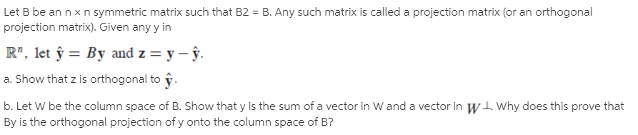 Let B be an n x n symmetric matrix such that B2 = B. Any such matrix is called a projection matrix (or an orthogonal
projection matrix). Given any y in
%3D
R", let ŷ = By and z = y – ŷ.
a. Show that z is orthogonal to ŷ.
b. Let W be the column space of B. Show that y is the sum of a vector in W and a vector in w1. Why does this prove that
By is the orthogonal projection of y onto the column space of B?
