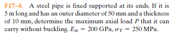 F17-4. A steel pipe is fixed supported at its ends. If it is
5 m long and has an outer diameter of 50 mm and a thickness
of 10 mm, determine the maximum axial load P that it can
carry without buckling. Eg = 200 GPa, oy = 250 MPa.
