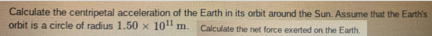 Calculate the centripetal acceleration of the Earth in its orbit around the Sun. Assume that the Earth's
orbit is a circle of radius 1.50 x 10" m. Calculate the net force exerted on the Earth.

