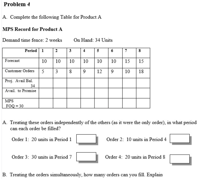 Problem 4
A. Complete the following Table for Product A
MPS Record for Product A
Demand time fence: 2 weeks
On Hand: 34 Units
Period 1
2
3
4
5
6
7
Forecast
10
10
10
10
10
10
15
15
Customer Orders
3
8
12
9
10
18
Proj. Avail Bal.
34
Avail. to Promise
MPS
FOQ = 30
A. Treating these orders independently of the others (as it were the only order), in what period
can each order be filled?
Order 1: 20 units in Period 1
Order 2: 10 units in Period 4
Order 3: 30 units in Period 7
Order 4: 20 units in Period 8
B. Treating the orders simultaneously, how many orders can you fill. Explain
00
