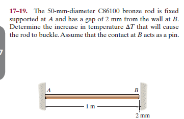 17-19. The 50-mm-diameter C86100 bronze rod is fixed
supported at A and has a gap of 2 mm from the wall at B.
Determine the increase in temperature AT that will cause
the rod to buckle. Assume that the contact at B acts as a pin.
2 mm
