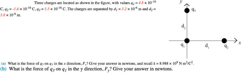 Three charges are located as shown in the figure, with values q; = 4.8 × 10-16
C, q2 = -1.6 × 10-16 C, q3 = 5.5 × 10-16 C. The charges are separated by d, = 3.2 x 106 m and dɔ =
3.8 × 106 m.
d,
(a) What is the force of q2 on q j in the x direction, F,? Give your answer in newtons, and recall k = 8.988 x 10° N m²/C².
(b) What is the force of q3 on q, in the y direction, F,? Give your answer in newtons.
