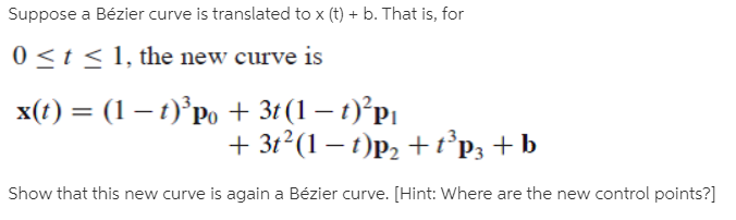 Suppose a Bézier curve is translated to x (t) + b. That is, for
0 <t < 1, the new curve is
x(t) = (1 – t)°Po + 3t (1 – t)°P|
+ 31? (1 — г)р, +1'pз +b
Show that this new curve is again a Bézier curve. [Hint: Where are the new control points?]
