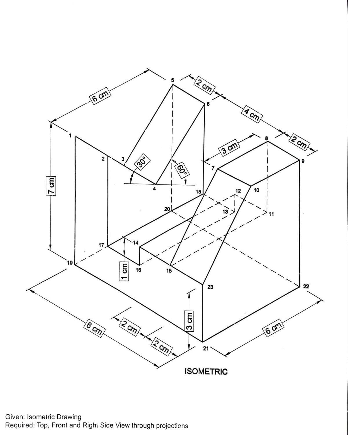 5
2 cm
6 cm
4 cm
2 cm
3 cm
2
3
10
12
18
11
20
14
17
19
15
16
22
23
6 cm
2 cm
8 cm
2 cm
21
ISOMETRIC
Given: Isometric Drawing
Required: Top, Front and Right Side View through projections
7 cm
1 cm
60°
3 cm
