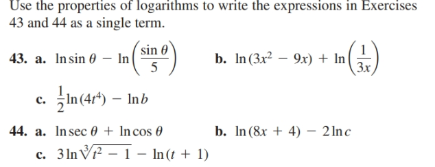 Use the properties of logarithms to write the expressions in Exercises
43 and 44 as a single term.
(sin 0
43. a. Insin 0 – In
5
b. In (3x² – 9x) + In
Зx
In (4r*) – Inb
c.
44. a. Insec 0 + In cos 0
c. 3 lnVr² – 1 – In(t + 1)
b. In(8x + 4) – 2 lnc
