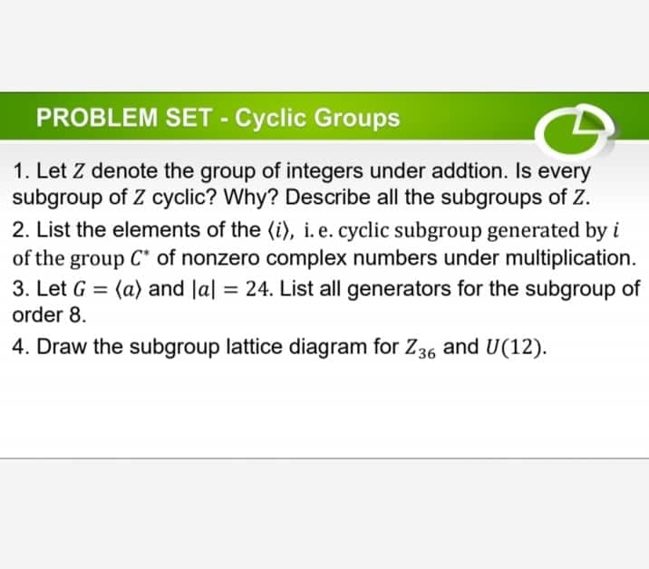 PROBLEM SET - Cyclic Groups
1. Let Z denote the group of integers under addtion. Is every
subgroup of Z cyclic? Why? Describe all the subgroups of Z.
2. List the elements of the (i), i.e. cyclic subgroup generated by i
of the group C of nonzero complex numbers under multiplication.
3. Let G = (a) and lal = 24. List all generators for the subgroup of
order 8.
4. Draw the subgroup lattice diagram for Z36 and U(12).
