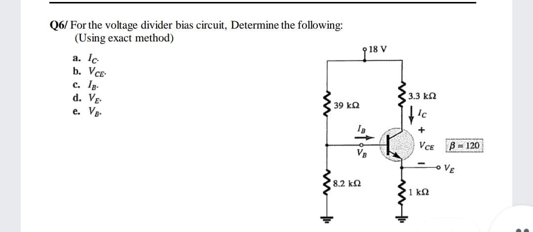 Q6/ For the voltage divider bias circuit, Determine the following:
(Using exact method)
9 18 V
a. Ic
b. VCE-
c. Ip.
d. Vg.
e. VB-
3.3 k2
39 k2
+
VCE
B = 120
VB
-o VE
8.2 k2
1 k2
