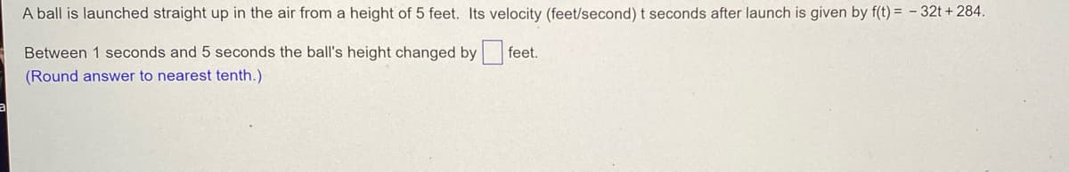 A ball is launched straight up in the air from a height of 5 feet. Its velocity (feet/second) t seconds after launch is given by f(t)= -32t + 284.
feet.
Between 1 seconds and 5 seconds the ball's height changed by
(Round answer to nearest tenth.)