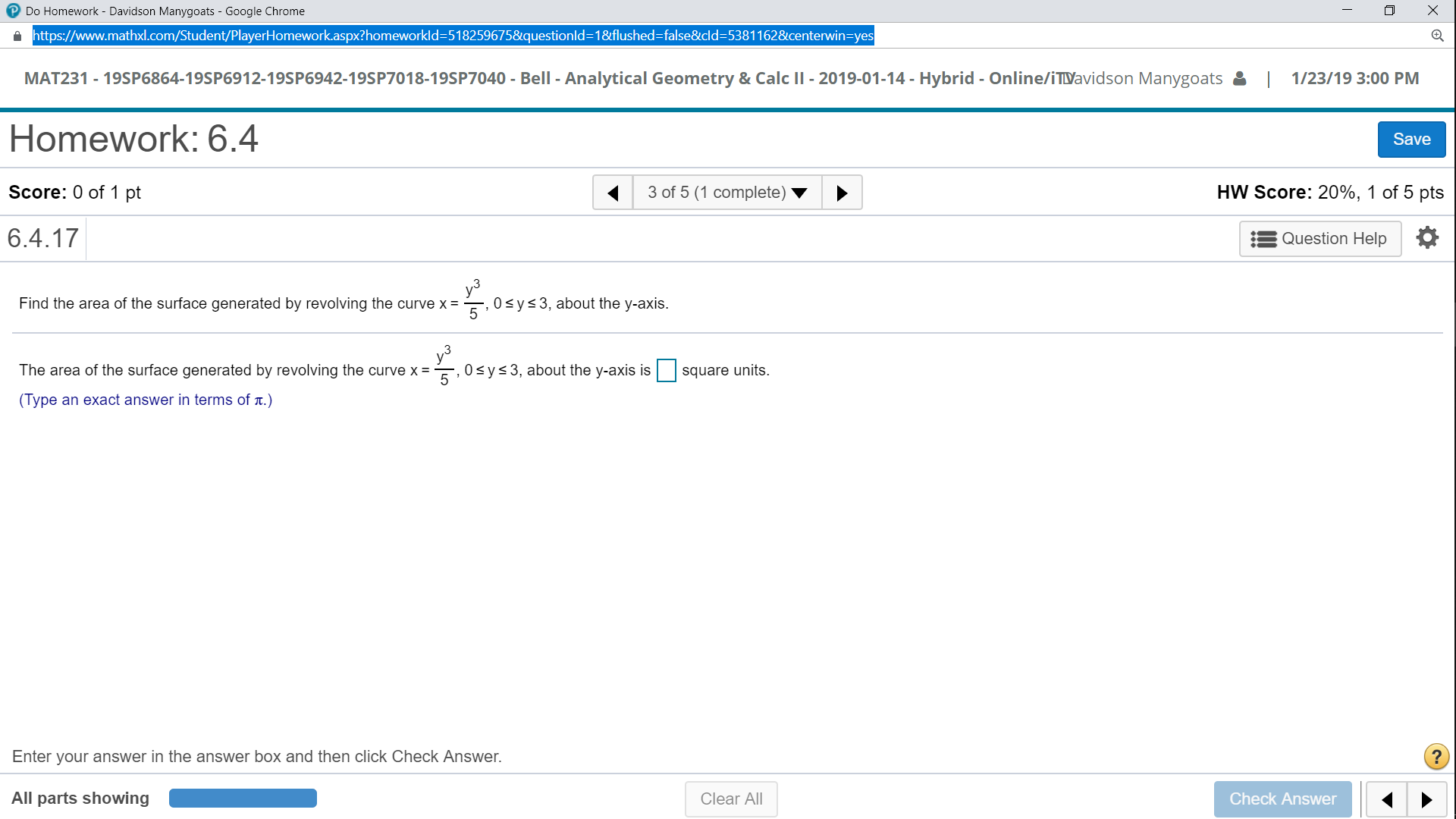 Do Homework - Davidson Manygoats-Google Chrome
https://www.mathxl.com/Student/PlayerHomework.aspx?homeworkid-51 8259675&questionid-1 &flushed-false&cld:53811 62&centerwin-yes
MAT231 - 19SP6864-19SP6912-19SP6942-19SP7018-19SP7040 Bell - Analytical Geometry & Calc II 2019-01-14 - Hybrid - Online/iTDavidson Manygoats1/23/19 3:00 PM
Homework: 6.4
Score: 0 of 1 pt
6.4.17
Save
3 of 5 (1 complete)
HW Score: 20%, 1 of 5 pts
Question Help
Find the area of the surface generated by revolving the curvex, 0sys3, about the y-axis.
5
The area of the surface generated by revolving the curve x, 0 sys3, about the y-axis is square units
(Type an exact answer in terms of t.)
Enter your answer in the answer box and then click Check Answer.
All parts showing
Clear Al
Check Answer
