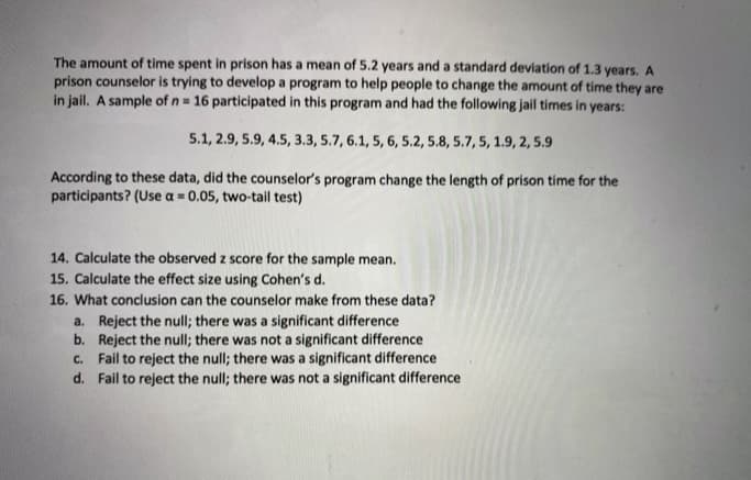 The amount of time spent in prison has a mean of 5.2 years and a standard deviation of 1.3 years. A
prison counselor is trying to develop a program to help people to change the amount of time they are
in jail. A sample of n= 16 participated in this program and had the following jail times in years:
5.1, 2.9, 5.9, 4.5, 3.3, 5.7, 6.1, 5, 6, 5.2, 5.8, 5.7, 5, 1.9, 2, 5.9
According to these data, did the counselor's program change the length of prison time for the
participants? (Use a = 0.05, two-tail test)
14. Calculate the observed z score for the sample mean.
15. Calculate the effect size using Cohen's d.
16. What conclusion can the counselor make from these data?
a. Reject the null; there was a significant difference
b. Reject the null; there was not a significant difference
c. Fail to reject the null; there was a significant difference
d. Fail to reject the null; there was not a significant difference
