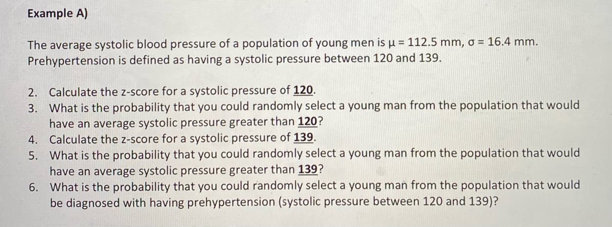 Example A)
The average systolic blood pressure of a population of young men is µ = 112.5 mm, o = 16.4 mm.
Prehypertension is defined as having a systolic pressure between 120 and 139.
2. Calculate the z-score for a systolic pressure of 120.
3. What is the probability that you could randomly select a young man from the population that would
have an average systolic pressure greater than 120?
4. Calculate the z-score for a systolic pressure of 139.
5. What is the probability that you could randomly select a young man from the population that would
have an average systolic pressure greater than 139?
6. What is the probability that you could randomly select a young man from the population that would
be diagnosed with having prehypertension (systolic pressure between 120 and 139)?
