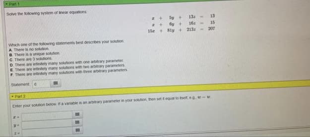 Part 1
Solve the following system of inear equations
13
Sy +
6y +
15 + 8ly+
162
213:
15
207
Which one of the tollowing statements best describes your solution
A There is no solution
B. There is a unique solution.
C There are3 solunoris
D. There are intritely many solutions with one arbitrary parameter
E There are inteitety many solutions with two arbitrary parameters
F There are intritety many solutions wih three arbitrary parameters
Statement d
Part 2
Enter your solution below if a variable is an arbitrary parameter in your Sotion then set t equal to itself, eg. w te
