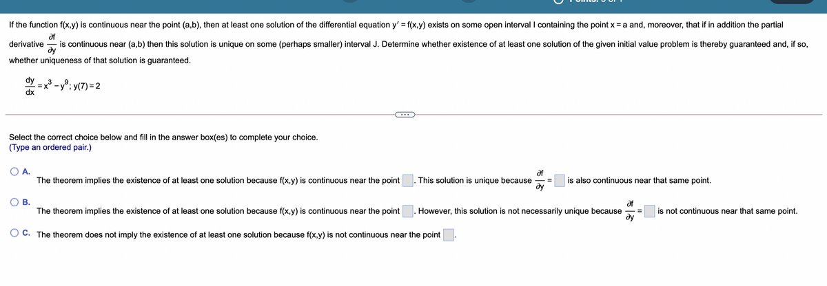 If the function f(x,y) is continuous near the point (a,b), then at least one solution of the differential equation y' = f(x,y) exists on some open interval I containing the point x = a and, moreover, that if in addition the partial
of
is continuous near (a,b) then this solution is unique on some (perhaps smaller) interval J. Determine whether existence of at least one solution of the given initial value problem is thereby guaranteed and, if so,
ду
derivative
whether uniqueness of that solution is guaranteed.
dy
=x° - y°; y(7) =2
dx
3
%3D
Select the correct choice below and fill in the answer box(es) to complete your choice.
(Type an ordered pair.)
А.
df
This solution is unique because
ду
The theorem implies the existence of at least one solution because f(x,y) is continuous near the point
is also continuous near that same point.
О В.
The theorem implies the existence of at least one solution because f(x,y) is continuous near the point
of
However, this solution is not necessarily unique because
ду
is not continuous near that same point.
O C. The theorem does not imply the existence of at least one solution because f(x,y) is not continuous near the point
