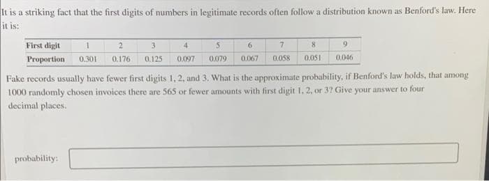 It is a striking fact that the first digits of numbers in legitimate records often follow a distribution known as Benford's law. Here
it is:
First digit
2.
3.
4
6.
Proportion
0.301
0.176
0.125
0.097
0.079
0.067
0.058
0.051
0.046
Fake records usually have fewer first digits 1, 2, and 3. What is the approximate probability, if Benford's law holds, that among
1000 randomly chosen invoices there are 565 or fewer amounts with first digit 1, 2, or 3? Give your answer to four
decimal places.
probability:
