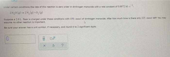 Under certain conditions the rate of this reaction is zero order in dinitrogen monoxide with a rate constant of 0.0072 Ms
2N,0 () - 2N, (e) +o,
Suppose a 2.0L flask is charged under these conditions with 450, mmol of dinitrogen monoxide. After how much time is there only 225, mmol left? You may
assume no other reaction Is important.
Be sure your answer has a unit symbol, if necessary, and round it to 2 significant digits
