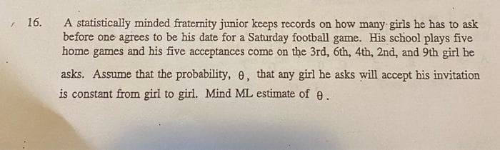 , 16.
A statistically minded fraternity junior keeps records on how many girls he has to ask
before one agrees to be his date for a Saturday football game. His school plays five
home games and his five acceptances come on the 3rd, 6th, 4th, 2nd, and 9th girl he
asks. Assume that the probability, e, that any girl he asks will accept his invitation
is constant from girl to girl. Mind ML estimate of e.
