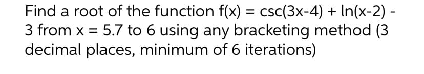 Find a root of the function f(x) = csc(3x-4) + In(x-2) -
3 from x = 5.7 to 6 using any bracketing method (3
decimal places, minimum of 6 iterations)
%3D
