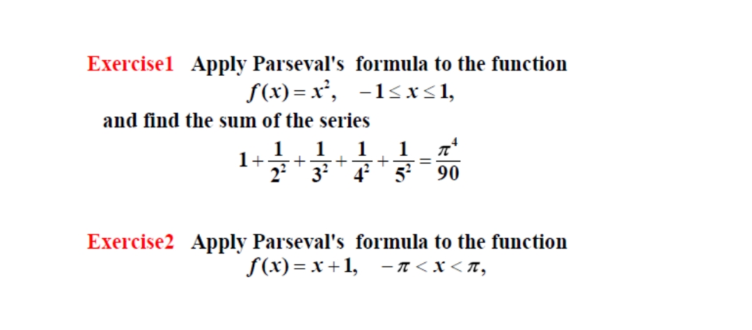 Exercisel Apply Parseval's formula to the function
S(x) = x², -1<xs1,
and find the sum of the series
1
1
+
+
1
1+
22
%3D
3?' 4 ' 5 90
Exercise2 Apply Parseval's formula to the function
f(x) = x +1, -n< x< T,
