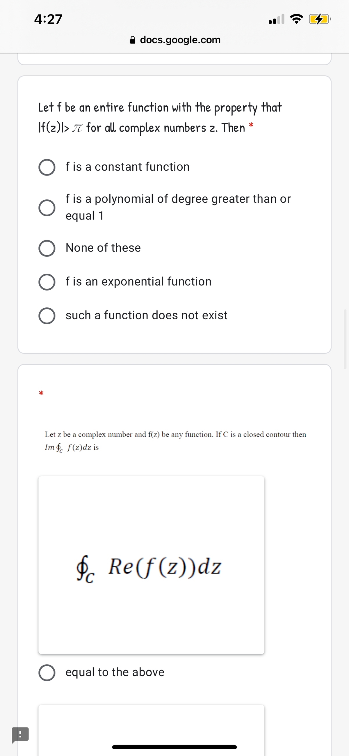 4:27
A docs.google.com
Let f be an entire function with the property that
|f(2)|> T for all complex numbers 2. Then *
f is a constant function
f is a polynomial of degree greater than or
equal 1
None of these
f is an exponential function
O such a function does not exist
*
Let z be a complex number and f(z) be any function. If C is a closed contour then
Im f. f(z)dz is
$. Re(f(z))dz
O equal to the above
