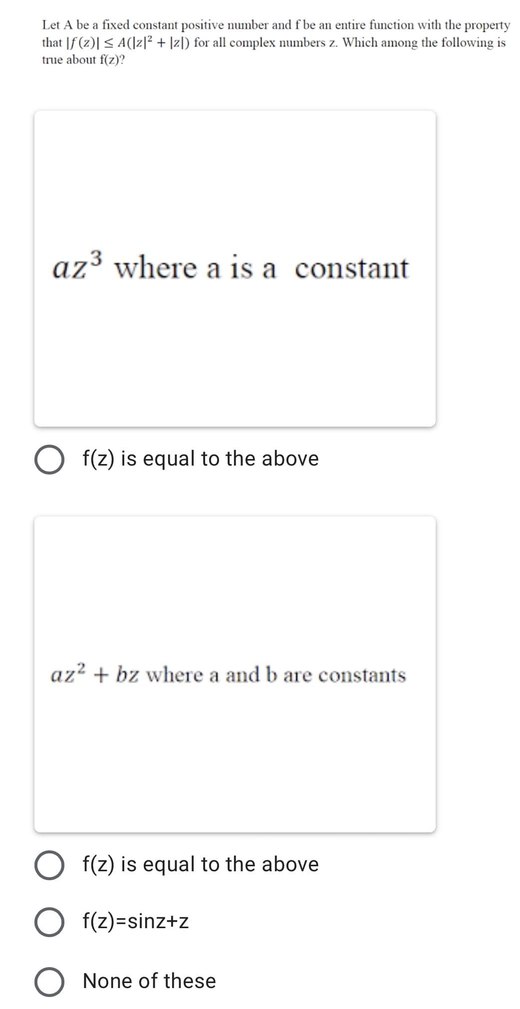 Let A be a fixed constant positive number and f be an entire function with the property
that |f (z)| < A(|z]² + ]zl) for all complex numbers z. Which among the following is
true about f(z)?
az³ where a is a constant
f(z) is equal to the above
az² + bz where a and b are constants
O f(z) is equal to the above
O f(z)=sinz+z
None of these
