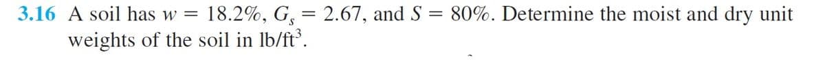 3.16 A soil has w =
18.2%, G, = 2.67, and S = 80%. Determine the moist and dry unit
%3D
weights of the soil in lb/ft.
