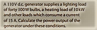 A 110V d.c. generator supplies a lighting load
of forty 100W bulbs, a heating load of 10 kW
and other loads which consume a current
of 15 A. Calculate the power output of the
generator under these conditions.