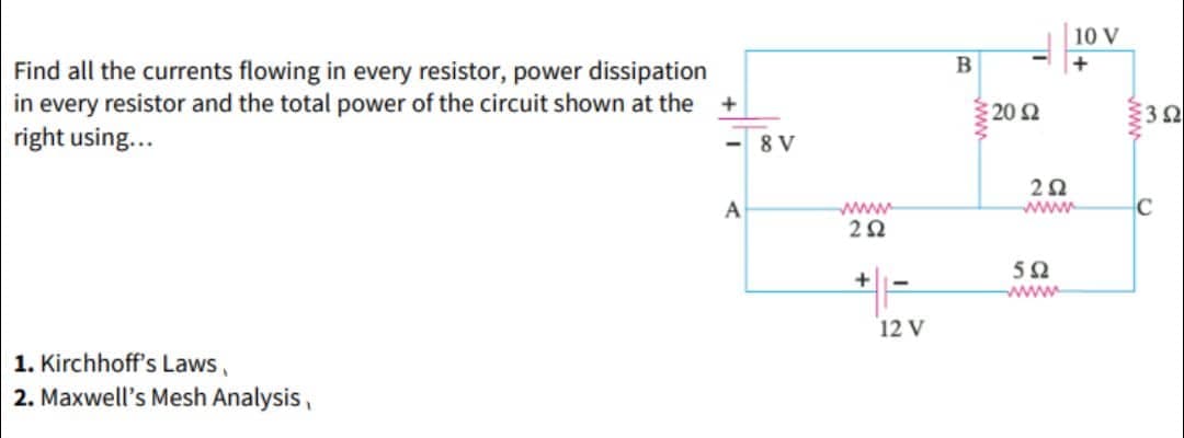Find all the currents flowing in every resistor, power dissipation
in every resistor and the total power of the circuit shown at the
right using...
1. Kirchhoff's Laws,
2. Maxwell's Mesh Analysis,
+
<-8V
A
252
+
12 V
B
-
€20 $2
252
wwww
592
10 V
+
352
C