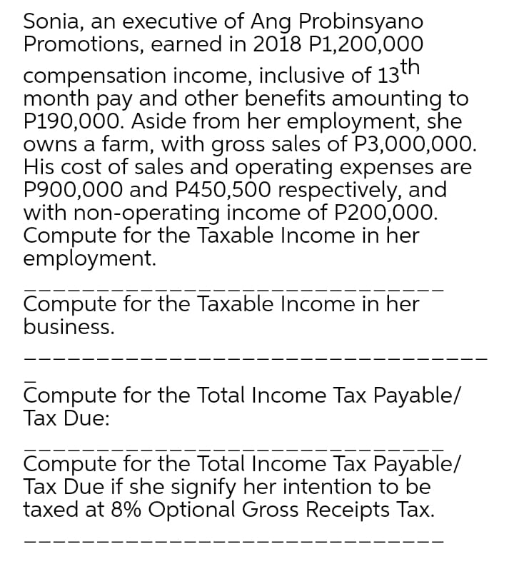 Sonia, an executive of Ang Probinsyano
Promotions, earned in 2018 P1,200,000
compensation income, inclusive of 13th
month pay and other benefits amounting to
P190,000. Aside from her employment, she
owns a farm, with gross sales of P3,000,000.
His cost of sales and operating expenses are
P900,000 and P450,500 respectively, and
with non-operating income of P200,000.
Compute for the Taxable Income in her
employment.
Compute for the Taxable Income in her
business.
Compute for the Total Income Tax Payable/
Tax Due:
Compute for the Total Income Tax Payable/
Tax Due if she signify her intention to be
taxed at 8% Optional Gross Receipts Tax.
