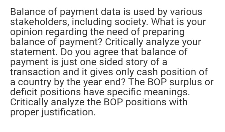 Balance of payment data is used by various
stakeholders, including society. What is your
opinion regarding the need of preparing
balance of payment? Critically analyze your
statement. Do you agree that balance of
payment is just one sided story of a
transaction and it gives only cash position of
a country by the year end? The BOP surplus or
deficit positions have specific meanings.
Critically analyze the BOP positions with
proper justification.
