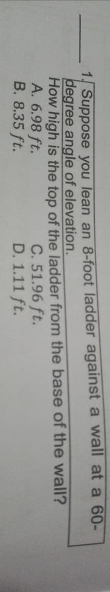 1 Suppose you lean an 8-foot ladder against a wall at a 60-
degree angle of elevation.
How high is the top of the ladder from the base of the wall?
A. 6.98 ft.
B. 8.35 ft.
C. 51.96 ft.
D. 1.11 ft.
