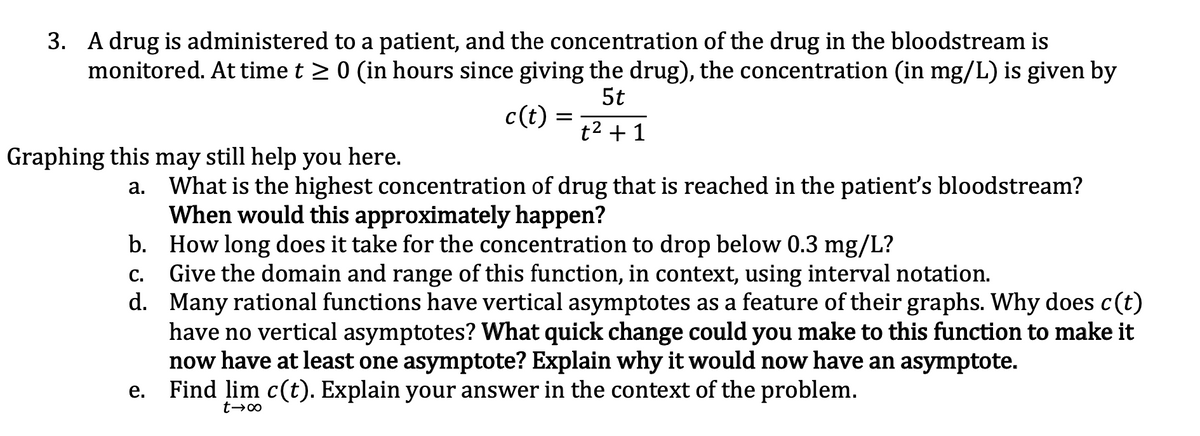 3. A drug is administered to a patient, and the concentration of the drug in the bloodstream is
monitored. At time t > 0 (in hours since giving the drug), the concentration (in mg/L) is given by
5t
c(t) =
t2 + 1
Graphing this may still help you here.
What is the highest concentration of drug that is reached in the patient's bloodstream?
When would this approximately happen?
b. How long does it take for the concentration to drop below 0.3 mg/L?
Give the domain and range of this function, in context, using interval notation.
d. Many rational functions have vertical asymptotes as a feature of their graphs. Why does c(t)
have no vertical asymptotes? What quick change could you make to this function to make it
now have at least one asymptote? Explain why it would now have an asymptote.
e. Find lim c(t). Explain your answer in the context of the problem.
а.
С.
