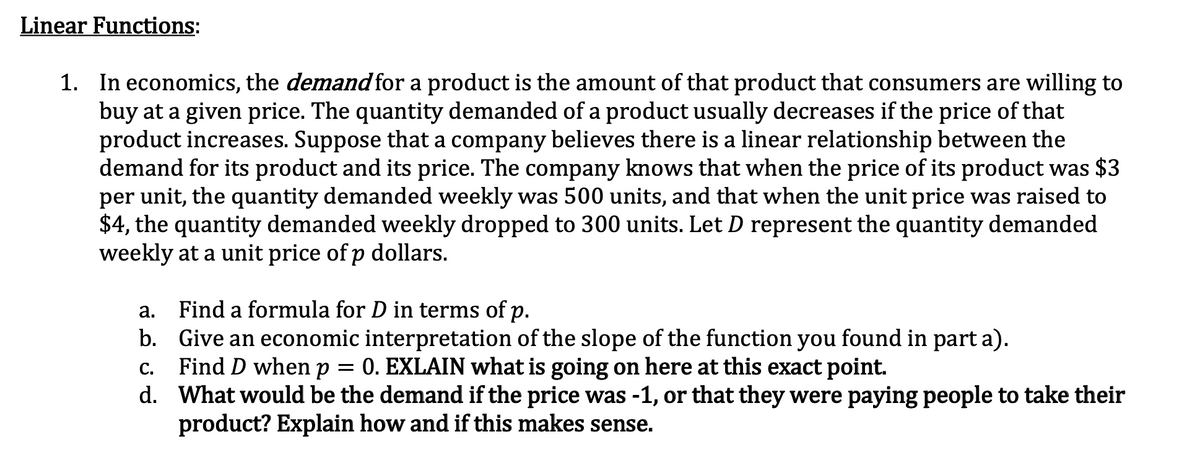 Linear Functions:
1. In economics, the demand for a product is the amount of that product that consumers are willing to
buy at a given price. The quantity demanded of a product usually decreases if the price of that
product increases. Suppose that a company believes there is a linear relationship between the
demand for its product and its price. The company knows that when the price of its product was $3
per unit, the quantity demanded weekly was 500 units, and that when the unit price was raised to
$4, the quantity demanded weekly dropped to 300 units. Let D represent the quantity demanded
weekly at a unit price of p dollars.
Find a formula for D in terms of p.
b. Give an economic interpretation of the slope of the function you found in part a).
Find D when p
d. What would be the demand if the price was -1, or that they were paying people to take their
product? Explain how and if this makes sense.
а.
0. EXLAIN what is going on here at this exact point.
С.
