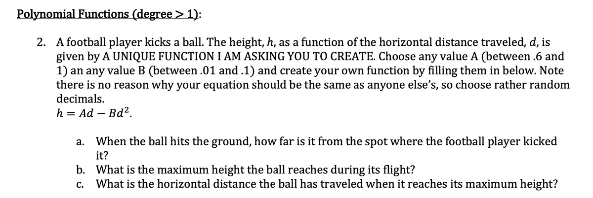 Polynomial Functions (degree > 1):
2. A football player kicks a ball. The height, h, as a function of the horizontal distance traveled, d, is
given by A UNIQUE FUNCTION I AM ASKING YOU TO CREATE. Choose any value A (between .6 and
1) an any value B (between .01 and .1) and create your own function by filling them in below. Note
there is no reason why your equation should be the same as anyone else's, so choose rather random
decimals.
h = Ad – Bd?.
а.
When the ball hits the ground, how far is it from the spot where the football player kicked
it?
b. What is the maximum height the ball reaches during its flight?
What is the horizontal distance the ball has traveled when it reaches its maximum height?
С.
