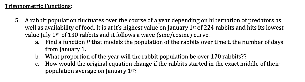 Trigonometric Functions:
5. A rabbit population fluctuates over the course of a year depending on hibernation of predators as
well as availability of food. It is at it's highest value on January 1st of 224 rabbits and hits its lowest
value July 1st of 130 rabbits and it follows a wave (sine/cosine) curve.
a. Find a function P that models the population of the rabbits over time t, the number of days
from January 1.
b. What proportion of the year will the rabbit population be over 170 rabbits??
How would the original equation change if the rabbits started in the exact middle of their
population average on January 1st?
C.
