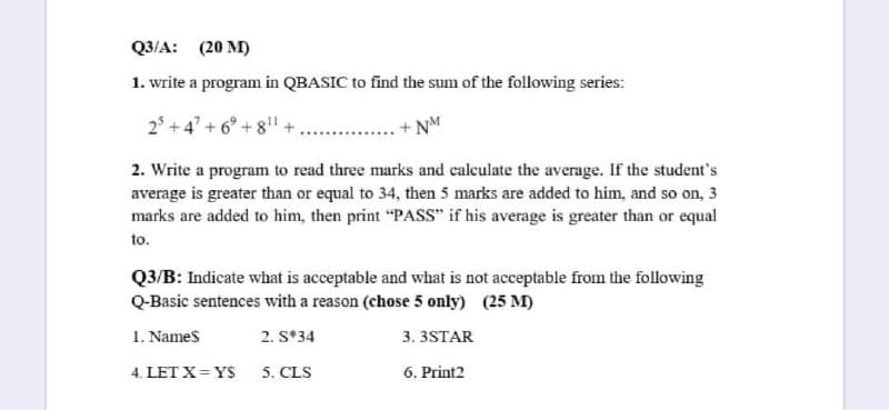 Q3/A: (20 M)
1. write a program in QBASIC to find the sum of the following series:
2° +4' + 6° + 8
+ NM
2. Write a program to read three marks and calculate the average. If the student's
average is greater than or equal to 34, then 5 marks are added to him, and so on, 3
marks are added to him, then print "PASS" if his average is greater than or equal
to.
Q3/B: Indicate what is acceptable and what is not acceptable from the following
Q-Basic sentences with a reason (chose 5 only) (25 M)
1. Names
2. S*34
3. 3STAR
4. LET X= YS
5. CLS
6. Print2
