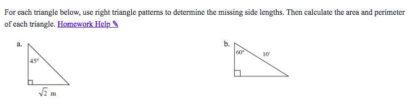 For each triangle below, use right triangle patterns to determine the missing side lengths. Then calculate the area and perimeter
of each triangle. Homework Help
а.
b.
60
10
45°
VE m
