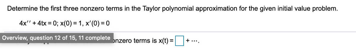 Determine the first three nonzero terms in the Taylor polynomial approximation for the given initial value problem.
4x" + 4tx = 0; x(0) = 1, x'(0) = 0
+....
Overview, question 12 of 15, 11 complete nzero terms is x(t) =||
