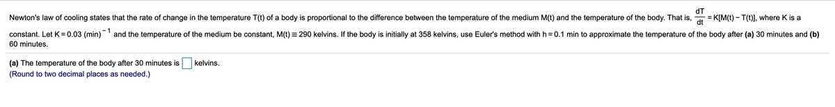 dT
Newton's law of cooling states that the rate of change in the temperature T(t) of a body is proportional to the difference between the temperature of the medium M(t) and the temperature of the body. That is,
= K[M(t) – T(t)], where K is a
dt
- 1
constant. Let K = 0.03 (min)' and the temperature of the medium be constant, M(t) = 290 kelvins. If the body is initially at 358 kelvins, use Euler's method with h = 0.1 min to approximate the temperature of the body after (a) 30 minutes and (b)
60 minutes.
(a) The temperature of the body after 30 minutes is
kelvins.
(Round to two decimal places as needed.)
