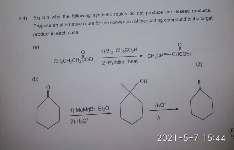 2.4) Explain why the following synthetic routes do not produce the desired products.
Propose an alternative route for the conversion of the starting compound to the target
product in each case.
(a)
1) Br2, CH;CO,H
II
CH,CH,CH,COEE
CH,CH CHCOEt
2) Pyridine, heat
(3)
(b)
OH
1) MeMgBr, Et,O
H,O*
2) H3O*
(6
2021-5-7 15:44 15
