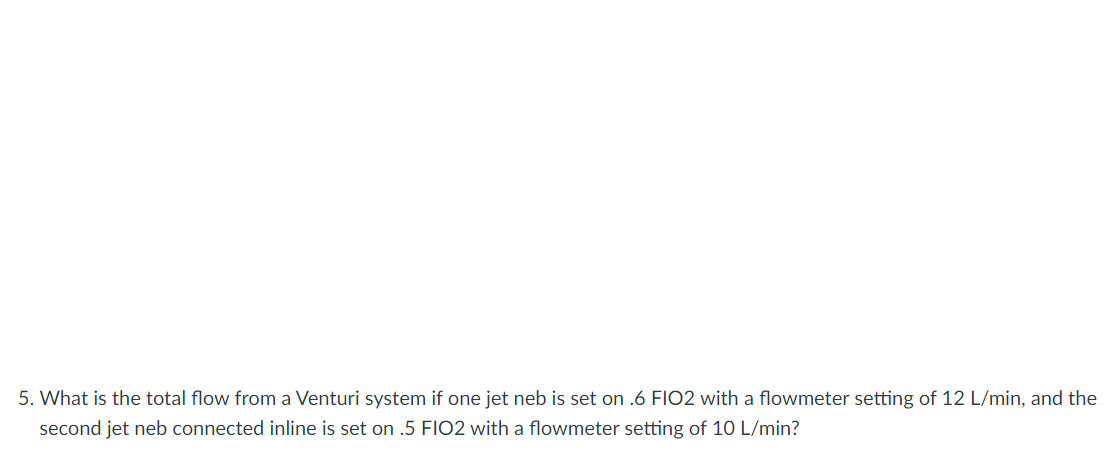 5. What is the total flow from a Venturi system if one jet neb is set on .6 FIO2 with a flowmeter setting of 12 L/min, and the
second jet neb connected inline is set on .5 FIO2 with a flowmeter setting of 10 L/min?
