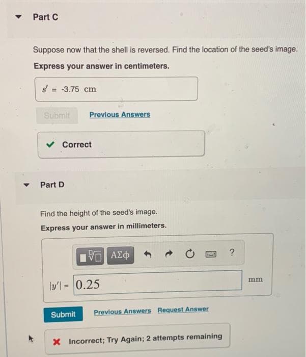 Part C
Suppose now that the shell is reversed. Find the location of the seed's image.
Express your answer in centimeters.
s' = -3.75 cm
Submit
Previous Answers
v Correct
Part D
Find the height of the seed's image.
Express your answer in millimeters.
?
να ΑΣφ
mm
ly'l = 0.25
Submit
Previous Answers Request Answer
X Incorrect; Try Again; 2 attempts remaining
