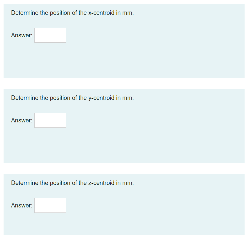 Determine the position of the x-centroid in mm.
Answer:
Determine the position of the y-centroid in mm.
Answer:
Determine the position of the z-centroid in mm.
Answer:
