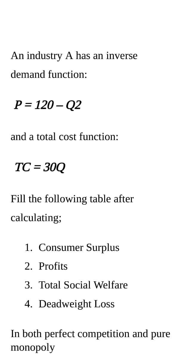 An industry A has an inverse
demand function:
P = 120 – Q2
and a total cost function:
TC = 30Q
%3D
Fill the following table after
calculating;
1. Consumer Surplus
2. Profits
3. Total Social Welfare
4. Deadweight Loss
In both perfect competition and pure
monopoly
